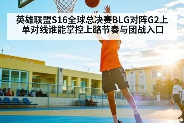 英雄联盟S16全球总决赛BLG对阵G2上单对线谁能掌控上路节奏与团战入口
