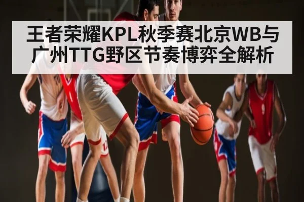 王者荣耀KPL秋季赛北京WB与广州TTG野区节奏博弈全解析