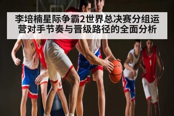 李培楠星际争霸2世界总决赛分组运营对手节奏与晋级路径的全面分析