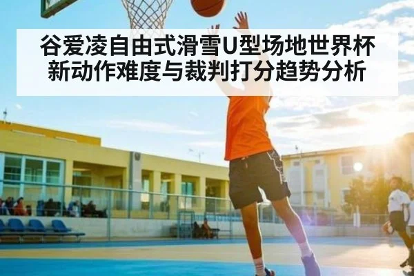 谷爱凌自由式滑雪U型场地世界杯新动作难度与裁判打分趋势分析