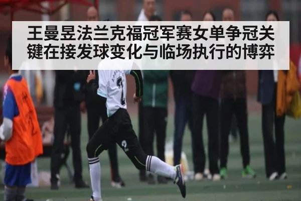 王曼昱法兰克福冠军赛女单争冠关键在接发球变化与临场执行的博弈(KAIYUN)